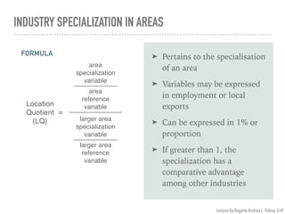 INDUSTRY SPECIALIZATION IN AREAS
➤ Pertains to the specialisation
of an area
➤ Variables may be expressed
in employment or local
exports
➤ Can be expressed in 1% or
proportion
➤ If greater than 1, the
specialization has a
comparative advantage
among other industries
Location
Quotient
(LQ)
=
area
specialization
variable
area
reference
variable
larger area
specialization
variable
larger area
reference
variable
FORMULA
Lecture by Ragene Andrea L. Palma, EnP
 