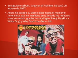 ●   Su siguiente álbum, Ixnay en el Hombre, se sacó en
    febrero de 1997.
●   Ahora ha sacado su último disco hasta el momento
    Americana, que se mantiene en la lista de los números
    unos en ventas, gracias a sus singles Pretty Fly (For a
    White Guy) y Why Don't You Get a Job.
 