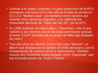 ●   Gracias a la single Longview y la gran promoción de la MTV,
    consiguen colocarse en lo más alto de la lista de ventas en
    E.E.U.U. “Basket Case”, se mantiene como número uno
    durante cinco semanas seguidas, y su videoclip fue
    merecedor del título de “Video del año 94″, por la MTV.
●   En 1995 publican un nuevo albun, “Insomniac“, con el que
    vuelven a ser número uno en las listas americanas gracias
    al tema “J.A.R” (iniciales de un amigo de Mike que acababa
    de morir).
●   Tras dos años de silencio, Green Day saca “Nimrod“, un
    álbum que destaca por el cambio de estilo del grupo y por la
    incorporación de nuevos ritmos e instrumentos. También
    incluye dos canciones instrumentales como "Espionaje" que
    fue la banda sonara de “Austin Powers”.
 