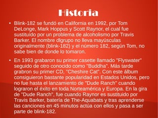 Historia
●   Blink-182 se fundó en California en 1992, por Tom
    DeLonge, Mark Hoppus y Scott Raynor, el cual fue
    sustituído por un problema de alcoholismo por Travis
    Barker. El nombre dlgrupo no lleva mayúsculas
    originalmente (blink-182) y el número 182, según Tom, no
    sabe bien de donde lo tomaron.
●   En 1993 grabaron su primer casette llamado "Flyswater"
    seguido de otro conocido como "Buddha". Más tarde
    grabron su primer CD, "Cheshire Cat". Con este álbum
    consiguieron bastante popularidad en Estados Unidos, pero
    no fue hasta el lanzamiento de "Dude Ranch" cuando
    lograron el éxito en toda Norteamérica y Europa. En la gira
    de "Dude Ranch", fue cuando Raynor es sustituido por
    Travis Barker, batería de The-Aquabats y tras aprenderse
    las canciones en 45 minutos actúa con ellos y pasa a ser
    parte de blink-182.
 