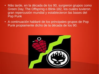 ●   Más tarde, en la década de los 90, surgieron grupos como
    Green Day, The Offspring o Blink-182, los cuales tuvieron
    gran repercusión mundial y establecieron las bases del
    Pop Punk
●   A continuación hablaré de los principales grupos de Pop
    Punk propiamente dicho de la década de los 90.
 
