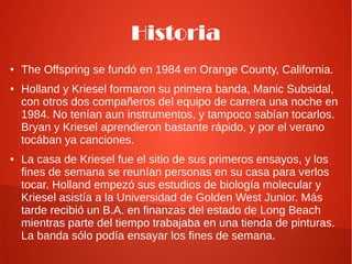 Historia
●   The Offspring se fundó en 1984 en Orange County, California.
●   Holland y Kriesel formaron su primera banda, Manic Subsidal,
    con otros dos compañeros del equipo de carrera una noche en
    1984. No tenían aun instrumentos, y tampoco sabían tocarlos.
    Bryan y Kriesel aprendieron bastante rápido, y por el verano
    tocában ya canciones.
●   La casa de Kriesel fue el sitio de sus primeros ensayos, y los
    fines de semana se reunían personas en su casa para verlos
    tocar. Holland empezó sus estudios de biología molecular y
    Kriesel asistía a la Universidad de Golden West Junior. Más
    tarde recibió un B.A. en finanzas del estado de Long Beach
    mientras parte del tiempo trabajaba en una tienda de pinturas.
    La banda sólo podía ensayar los fines de semana.
 