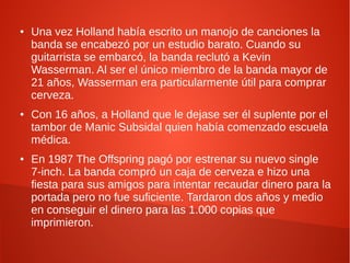 ●   Una vez Holland había escrito un manojo de canciones la
    banda se encabezó por un estudio barato. Cuando su
    guitarrista se embarcó, la banda reclutó a Kevin
    Wasserman. Al ser el único miembro de la banda mayor de
    21 años, Wasserman era particularmente útil para comprar
    cerveza.
●   Con 16 años, a Holland que le dejase ser él suplente por el
    tambor de Manic Subsidal quien había comenzado escuela
    médica.
●   En 1987 The Offspring pagó por estrenar su nuevo single
    7-inch. La banda compró un caja de cerveza e hizo una
    fiesta para sus amigos para intentar recaudar dinero para la
    portada pero no fue suficiente. Tardaron dos años y medio
    en conseguir el dinero para las 1.000 copias que
    imprimieron.
 
