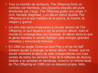 ●   Tras un montón de rechazos, The Offspring firmó un
    contrato con Nemesis, una pequeña etiqueta del punk
    distribuida por Cargo. The Offspring grabó otro single 7-
    inch, llamado Baghdad, y un álbum debut titulado The
    Offspring en el que hablaba de la policía, la muerte, la
    religión y guerra.
●   Un año más tarde empezaron a circular demos de The
    Offspring, lo qué llegaría a ser su próximo álbum, todo el
    mundo lo compaginaba con Gurewitz. El álbum tenía lo que
    la gente llamaba el sonido Epitaph (alta energía, grandes
    melodías y estructuras frescas).
●   En 1994 su single Come out and Play y el top hit Self
    Esteem ayudó a empujar su tercer álbum, Smash, que es
    desde entonces el disco de sello independiente con mas
    ventas de todos los tiempos (mas de 9 millones de discos).
    Debido a la cantidad de demanda, hicieron un mismo tituló
    de The Offspring en 1995 con su etiqueta propia, Nitro.
 