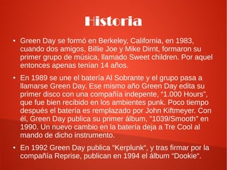 Historia
●   Green Day se formó en Berkeley, California, en 1983,
    cuando dos amigos, Billie Joe y Mike Dirnt, formaron su
    primer grupo de música, llamado Sweet children. Por aquel
    entonces apenas tenían 14 años.
●   En 1989 se une el batería Al Sobrante y el grupo pasa a
    llamarse Green Day. Ese mismo año Green Day edita su
    primer disco con una compañía indepente, “1.000 Hours”,
    que fue bien recibido en los ambientes punk. Poco tiempo
    después el batería es remplazado por John Kiftmeyer. Con
    él, Green Day publica su primer álbum, "1039/Smooth" en
    1990. Un nuevo cambio en la batería deja a Tre Cool al
    mando de dicho instrumento.
●   En 1992 Green Day publica “Kerplunk“, y tras firmar por la
    compañía Reprise, publican en 1994 el álbum “Dookie“.
 
