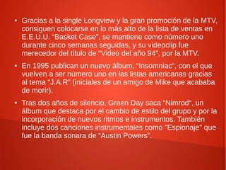 ●   Gracias a la single Longview y la gran promoción de la MTV,
    consiguen colocarse en lo más alto de la lista de ventas en
    E.E.U.U. “Basket Case”, se mantiene como número uno
    durante cinco semanas seguidas, y su videoclip fue
    merecedor del título de “Video del año 94″, por la MTV.
●   En 1995 publican un nuevo álbum, “Insomniac“, con el que
    vuelven a ser número uno en las listas americanas gracias
    al tema “J.A.R” (iniciales de un amigo de Mike que acababa
    de morir).
●   Tras dos años de silencio, Green Day saca “Nimrod“, un
    álbum que destaca por el cambio de estilo del grupo y por la
    incorporación de nuevos ritmos e instrumentos. También
    incluye dos canciones instrumentales como "Espionaje" que
    fue la banda sonara de “Austin Powers”.
 