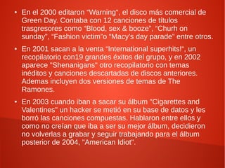 ●   En el 2000 editaron “Warning“, el disco más comercial de
    Green Day. Contaba con 12 canciones de títulos
    trasgresores como “Blood, sex & booze”, “Churh on
    sunday”, “Fashion victim”o “Macy’s day parade” entre otros.
●   En 2001 sacan a la venta “International superhits!“, un
    recopilatorio con19 grandes éxitos del grupo, y en 2002
    aparece "Shenanigans" otro recopilatorio con temas
    inéditos y canciones descartadas de discos anteriores.
    Ademas incluyen dos versiones de temas de The
    Ramones.
●   En 2003 cuando iban a sacar su álbum "Cigarettes and
    Valentines" un hacker se metió en su base de datos y les
    borró las canciones compuestas. Hablaron entre ellos y
    como no creían que iba a ser su mejor álbum, decidieron
    no volverlas a grabar y seguir trabajando para el álbum
    posterior de 2004, "American Idiot".
 