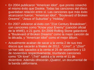 ●   En 2004 publicaron "American Idiot", que pronto cosechó
    el mismo éxito que Dookie. Todas las canciones del disco
    guardaban relación entre sí. Las canciones que más éxito
    alcanzaron fueron: "American Idiot", "Boulevard of Broken
    Dreams", "Jesus of Suburbia" y "Holiday".
●   En 2007 volvieron al éxito con "21st Century Breakdown",
    con canciones como "Know your Enemy" (canción oficial
    de la WWE), o 21 guns. En 2009 Rolling Stone galardonó
    a "Boulevard of Broken Dreams" como la mejor canción de
    la década, y "American Idiot" como el mejor álbum.
●   Actualmente acaban de sacar a la venta 2 de sus tres
    discos que sacarán a finales de 2012. "¡Uno!", y "¡Dos!"
    ya han sido sacados a la venta el 25 de septiembre y 13
    de noviembre respectivamente, triunfando canciones
    como "Oh love". "¡Tré!" saldrá a la venta el 11 de
    diciembre. Además ofrecerán ¡Quatro!, un documental de
    la banda californiana.
 