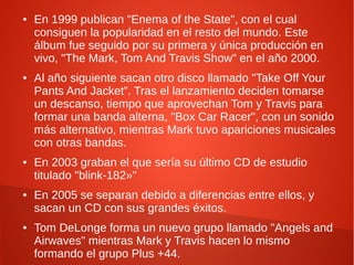 ●   En 1999 publican "Enema of the State", con el cual
    consiguen la popularidad en el resto del mundo. Este
    álbum fue seguido por su primera y única producción en
    vivo, "The Mark, Tom And Travis Show" en el año 2000.
●   Al año siguiente sacan otro disco llamado "Take Off Your
    Pants And Jacket”. Tras el lanzamiento deciden tomarse
    un descanso, tiempo que aprovechan Tom y Travis para
    formar una banda alterna, "Box Car Racer", con un sonido
    más alternativo, mientras Mark tuvo apariciones musicales
    con otras bandas.
●   En 2003 graban el que sería su último CD de estudio
    titulado "blink-182»"
●   En 2005 se separan debido a diferencias entre ellos, y
    sacan un CD con sus grandes éxitos.
●   Tom DeLonge forma un nuevo grupo llamado "Angels and
    Airwaves" mientras Mark y Travis hacen lo mismo
    formando el grupo Plus +44.
 
