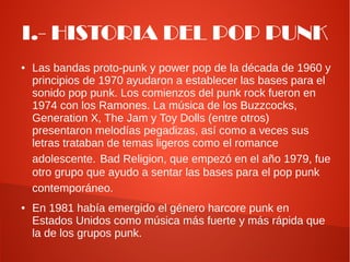 I.- HISTORIA DEL POP PUNK
●   Las bandas proto-punk y power pop de la década de 1960 y
    principios de 1970 ayudaron a establecer las bases para el
    sonido pop punk. Los comienzos del punk rock fueron en
    1974 con los Ramones. La música de los Buzzcocks,
    Generation X, The Jam y Toy Dolls (entre otros)
    presentaron melodías pegadizas, así como a veces sus
    letras trataban de temas ligeros como el romance
    adolescente. Bad Religion, que empezó en el año 1979, fue
    otro grupo que ayudo a sentar las bases para el pop punk
    contemporáneo.
●   En 1981 había emergido el género harcore punk en
    Estados Unidos como música más fuerte y más rápida que
    la de los grupos punk.
 