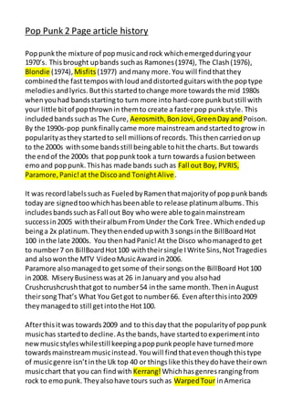 Pop Punk 2 Page article history
Poppunkthe mixture of popmusicandrock whichemergedduringyour
1970’s. Thisbrought upbands suchas Ramones(1974), The Clash(1976),
Blondie (1974), Misfits(1977) andmany more. You will findthatthey
combinedthe fasttemposwithloudanddistortedguitarswiththe poptype
melodiesandlyrics. Butthis startedtochange more towardsthe mid 1980s
whenyouhad bandsstartingto turn more into hard-core punkbutstill with
your little bitof popthrownin themto create a fasterpop punkstyle. This
includedbandssuchasThe Cure, Aerosmith,BonJovi,GreenDay andPoison.
By the 1990s-pop punkfinallycame more mainstreamandstartedtogrow in
popularityasthey startedto sell millionsof records. Thisthen carriedonup
to the 2000s withsome bandsstill beingable tohitthe charts.But towards
the endof the 2000s that poppunktook a turn towardsa fusionbetween
emoand poppunk.Thishas made bands suchas Fall out Boy, PVRIS,
Paramore,Panic!at the Discoand TonightAlive.
It was recordlabelssuchas FueledbyRamenthatmajorityof poppunkbands
todayare signedtoowhichhasbeenable to release platinumalbums.This
includesbandssuchasFall out Boy who were able togainmainstream
successin2005 withtheiralbumFromUnder the Cork Tree.Whichendedup
beinga 2x platinum.Theythenendedupwith3 songsinthe BillBoardHot
100 inthe late 2000s. You thenhadPanic!At the Disco whomanagedto get
to number7 on BillBoardHot100 withtheirsingle IWrite Sins,NotTragedies
and alsowonthe MTV VideoMusicAwardin2006.
Paramore alsomanagedto getsome of theirsongsonthe BillBoard Hot100
in2008. MiseryBusinesswasat 26 inJanuaryand you alsohad
Crushcrushcrushthatgot to number54 inthe same month.TheninAugust
theirsongThat’s What You Getgot to number66. Evenafterthisinto2009
theymanagedto still getintothe Hot100.
Afterthisitwas towards2009 and to thisdaythat the popularityof poppunk
musichas startedto decline.Asthe bands,have startedtoexperimentinto
new musicstyleswhilestill keepingapoppunkpeople have turnedmore
towardsmainstreammusicinstead. Youwill findthateventhough thistype
of musicgenre isn’tinthe Uk top 40 or thingslike thistheydohave theirown
musicchart that you can findwith Kerrang!Whichhasgenresrangingfrom
rock to emopunk. Theyalsohave tours suchas WarpedTour inAmerica
 