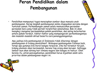 Peran Pendidikan dalam Pembangunan Pendidikan mempunyai tugas menyiapkan sumber daya manusia unuk pembangunan. Derap langkah pembangunan selalu diupayakan seirama dengan tuntutan zaman. Perkembangan zaman selalu memunculkan persoalan-persoalan baru yang tidak pernah terpikirkan sebelumnya. Bab ini akan mengkaji mengenai permasalahan pokok pendidikan, dan saling keterkaitan antara pokok tersbut, faktor-faktor yang mempengaruhi perkembangannya dan masalah-masalah aktual beserta cara penanggulangannya. Apa jadinya bila pembangunan di Indonesia tidak dibarengi dengan pembangunan di bidang pendidikan?. Walaupun pembangunan fisiknya baik, tetapi apa gunanya bila moral bangsa terpuruk. Jika hal tersebut terjadi, bidang ekonomi akan bermasalah, karena tiap orang akan korupsi. Sehingga lambat laun akan datang hari dimana negara dan bangsa ini hancur. Oleh karena itu, untuk pencegahannya, pendidikan harus dijadikan salah satu prioritas dalam pembangunan negeri ini.  