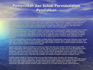 Pemerintah dan Solusi Permasalahan Pendidikan Mengenai masalah pedidikan, perhatian pemerintah kita masih terasa sangat minim. Gambaran ini tercermin dari beragamnya masalah pendidikan yang makin rumit. Kualitas siswa masih rendah, pengajar kurang profesional, biaya pendidikan yang mahal, bahkan aturan UU Pendidikan kacau. Dampak dari pendidikan yang buruk itu, negeri kita kedepannya makin terpuruk. Keterpurukan ini dapat juga akibat dari kecilnya rata-rata alokasi anggaran pendidikan baik di tingkat nasional, propinsi, maupun kota dan kabupaten.  Penyelesaian masalah pendidikan tidak semestinya dilakukan secara terpisah-pisah, tetapi harus ditempuh langkah atau tindakan yang sifatnya menyeluruh. Artinya, kita tidak hanya memperhatikan kepada kenaikkan anggaran saja. Sebab percuma saja, jika kualitas Sumber Daya Manusia dan mutu pendidikan di Indonesia masih rendah. Masalah penyelenggaraan Wajib Belajar Sembilan tahun sejatinya masih menjadi PR besar bagi kita. Kenyataan yang dapat kita lihat bahwa banyak di daerah-daerah pinggiran yang tidak memiliki sarana pendidikan yang memadai. Dengan terbengkalainya program wajib belajar sembilan tahun mengakibatkan anak-anak Indonesia masih banyak yang putus sekolah sebelum mereka menyelesaikan wajib belajar sembilan tahun. Dengan kondisi tersebut, bila tidak ada perubahan kebijakan yang signifikan, sulit bagi bangsa ini keluar dari masalah-masalah pendidikan yang ada, apalagi bertahan pada kompetisi di era global.  Kondisi ideal dalam bidang pendidikan di Indonesia adalah tiap anak bisa sekolah minimal hingga tingkat SMA tanpa membedakan status karena itulah hak mereka. Namun hal tersebut sangat sulit untuk direalisasikan pada saat ini. Oleh karena itu, setidaknya setiap orang memiliki kesempatan yang sama untuk mengenyam dunia pendidikan.  Jika mencermati permasalahan di atas, terjadi sebuah ketidakadilan antara si kaya dan si miskin. Seolah sekolah hanya milik orang kaya saja sehingga orang yang kekurangan merasa minder untuk bersekolah dan bergaul dengan mereka. Ditambah lagi publikasi dari sekolah mengenai beasiswa sangatlah minim. Sekolah-sekolah gratis di Indonesia seharusnya memiliki fasilitas yang memadai, staf pengajar yang berkompetensi, kurikulum yang tepat, dan memiliki sistem administrasi dan birokrasi yang baik dan tidak berbelit-belit. Akan tetapi, pada kenyataannya, sekolah-sekolah gratis adalah sekolah yang terdapat di daerah terpencil yang kumuh dan segala sesuatunya tidak dapat menunjang bangku persekolahan sehingga timbul pertanyaan ,”Benarkah sekolah tersebut gratis? Kalaupun iya, ya wajar karena sangat memprihatinkan.” 