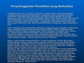 Penyelenggaraan Pendidikan yang Berkualitas ” Pendidikan bermutu itu mahal” . Kalimat ini sering muncul untuk menjustifikasi mahalnya biaya yang harus dikeluarkan masyarakat untuk mengenyam bangku pendidikan. Mahalnya biaya pendidikan dari Taman Kanak-Kanak (TK) hingga Perguruan Tinggi (PT) membuat masyarakat miskin tidak memiliki pilihan lain kecuali tidak bersekolah. Orang miskin tidak boleh sekolah.Untuk masuk TK dan SDN saja saat ini dibutuhkan biaya Rp 500.000, — sampai Rp 1.000.000. Bahkan ada yang memungut di atas Rp 1 juta. Masuk SLTP/SLTA bisa mencapai Rp 1 juta sampai Rp 5 juta. Makin mahalnya biaya pendidikan sekarang ini tidak lepas dari kebijakan pemerintah yang menerapkan Manajemen Berbasis Sekolah (MBS). MBS di Indonesia pada realitanya lebih dimaknai sebagai upaya untuk melakukan mobilisasi dana. Karena itu, Komite Sekolah/Dewan Pendidikan yang merupakan organ MBS selalu disyaratkan adanya unsur pengusaha. Asumsinya, pengusaha memiliki akses atas modal yang lebih luas. Hasilnya, setelah Komite Sekolah terbentuk, segala pungutan uang kadang berkedok, “sesuai keputusan Komite Sekolah”.  Namun, pada tingkat implementasinya, ia tidak transparan, karena yang dipilih menjadi pengurus dan anggota Komite Sekolah adalah orang-orang dekat dengan Kepala Sekolah. Akibatnya, Komite Sekolah hanya menjadi legitimator kebijakan Kepala Sekolah, dan MBS pun hanya menjadi legitimasi dari pelepasan tanggung jawab negara terhadap permasalahan pendidikan rakyatnya. Kondisi ini akan lebih buruk dengan adanya RUU tentang Badan Hukum Pendidikan (RUU BHP).  Berubahnya status pendidikan dari milik publik ke bentuk Badan Hukum jelas memiliki konsekuensi ekonomis dan politis amat besar. Dengan perubahan status itu pemerintah secara mudah dapat melemparkan tanggung jawabnya atas pendidikan warganya kepada pemilik badan hukum yang sosoknya tidak jelas.  Perguruan Tinggi Negeri pun berubah menjadi Badan Hukum Milik Negara (BHMN). Munculnya BHMN dan MBS adalah beberapa contoh kebijakan pendidikan yang kontroversial. BHMN sendiri berdampak pada melambungnya biaya pendidikan di beberapa Perguruan Tinggi favorit. 