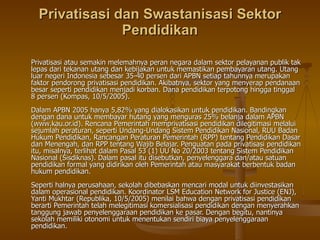 Privatisasi dan Swastanisasi Sektor Pendidikan Privatisasi atau semakin melemahnya peran negara dalam sektor pelayanan publik tak lepas dari tekanan utang dan kebijakan untuk memastikan pembayaran utang. Utang luar negeri Indonesia sebesar 35-40 persen dari APBN setiap tahunnya merupakan faktor pendorong privatisasi pendidikan. Akibatnya, sektor yang menyerap pendanaan besar seperti pendidikan menjadi korban. Dana pendidikan terpotong hingga tinggal 8 persen (Kompas, 10/5/2005). Dalam APBN 2005 hanya 5,82% yang dialokasikan untuk pendidikan. Bandingkan dengan dana untuk membayar hutang yang menguras 25% belanja dalam APBN (www.kau.or.id). Rencana Pemerintah memprivatisasi pendidikan dilegitimasi melalui sejumlah peraturan, seperti Undang-Undang Sistem Pendidikan Nasional, RUU Badan Hukum Pendidikan, Rancangan Peraturan Pemerintah (RPP) tentang Pendidikan Dasar dan Menengah, dan RPP tentang Wajib Belajar. Penguatan pada privatisasi pendidikan itu, misalnya, terlihat dalam Pasal 53 (1) UU No 20/2003 tentang Sistem Pendidikan Nasional (Sisdiknas). Dalam pasal itu disebutkan, penyelenggara dan/atau satuan pendidikan formal yang didirikan oleh Pemerintah atau masyarakat berbentuk badan hukum pendidikan. Seperti halnya perusahaan, sekolah dibebaskan mencari modal untuk diinvestasikan dalam operasional pendidikan. Koordinator LSM Education Network for Justice (ENJ), Yanti Mukhtar (Republika, 10/5/2005) menilai bahwa dengan privatisasi pendidikan berarti Pemerintah telah melegitimasi komersialisasi pendidikan dengan menyerahkan tanggung jawab penyelenggaraan pendidikan ke pasar. Dengan begitu, nantinya sekolah memiliki otonomi untuk menentukan sendiri biaya penyelenggaraan pendidikan. 