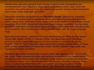 Sekolah tentu saja akan mematok biaya setinggi-tingginya untuk meningkatkan dan mempertahankan mutu. Akibatnya, akses rakyat yang kurang mampu untuk menikmati pendidikan berkualitas akan terbatasi dan masyarakat semakin terkotak-kotak berdasarkan status sosial, antara yang kaya dan miskin. Hal senada dituturkan pengamat ekonomi  Revrisond Bawsir . Menurut dia, privatisasi pendidikan merupakan agenda kapitalisme global yang telah dirancang sejak lama oleh negara-negara donor lewat Bank Dunia. Melalui Rancangan Undang-Undang Badan Hukum Pendidikan (RUU BHP), pemerintah berencana memprivatisasi pendidikan. Semua satuan pendidikan kelak akan menjadi badan hukum pendidikan (BHP) yang wajib mencari sumber dananya sendiri. Hal ini berlaku untuk seluruh sekolah negeri, dari SD hingga perguruan tinggi. Bagi masyarakat tertentu, beberapa PTN yang sekarang berubah status menjadi Badan Hukum Milik Negara (BHMN) itu menjadi momok. Jika alasannya bahwa pendidikan bermutu itu harus mahal, maka argumen ini hanya berlaku di Indonesia. Di Jerman, Perancis, Belanda, dan di beberapa negara berkembang lainnya, banyak perguruan tinggi yang bermutu namun biaya pendidikannya rendah. Bahkan beberapa negara ada yang menggratiskan biaya pendidikan. Pendidikan berkualitas memang tidak mungkin murah, atau tepatnya, tidak harus murah atau gratis. Tetapi persoalannya siapa yang seharusnya membayarnya? Pemerintahlah sebenarnya yang berkewajiban untuk menjamin setiap warganya memperoleh pendidikan dan menjamin akses masyarakat bawah untuk mendapatkan pendidikan bermutu.  Akan tetapi, kenyataannya Pemerintah justru ingin berkilah dari tanggung jawab. Padahal keterbatasan dana tidak dapat dijadikan alasan bagi Pemerintah untuk cuci tangan. 