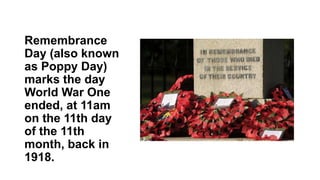 Remembrance
Day (also known
as Poppy Day)
marks the day
World War One
ended, at 11am
on the 11th day
of the 11th
month, back in
1918.