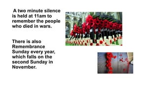 A two minute silence
is held at 11am to
remember the people
who died in wars.
There is also
Remembrance
Sunday every year,
which falls on the
second Sunday in
November.