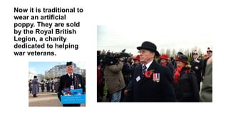 Now it is traditional to
wear an artificial
poppy. They are sold
by the Royal British
Legion, a charity
dedicated to helping
war veterans.