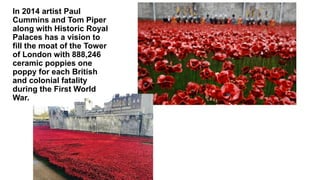 In 2014 artist Paul
Cummins and Tom Piper
along with Historic Royal
Palaces has a vision to
fill the moat of the Tower
of London with 888,246
ceramic poppies one
poppy for each British
and colonial fatality
during the First World
War.