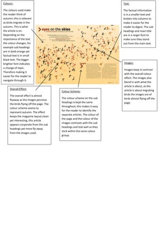 Colours:

Text:

The colours used make
the reader think of
autumn; this is relevant
as birds migrate in the
autumn. This is what
the article is on.
Depending on the
importance of the text
the colour changes, for
example sub headings
are in bold orange yet
factual text is in small
black text. The bigger
brighter font indicates
a change of topic.
Therefore making it
easier for the reader to
navigate through it.

The factual information
is in a smaller text and
broken into columns to
make it easier for the
reader to digest. The sub
headings and main title
are in a larger font to
make sure they stand
out from the main text.

Overall Effect:
The overall effect is almost
flyaway as the images perceive
the birds flying off the page. The
colour scheme seems to
represent autumn. The effect
keeps the magazine layout clean
yet interesting, this article
appears corporate from the sub
headings yet more fly-away
from the images used.

Images:

Colour Scheme:
The colour scheme on the sub
headings is kept the same
throughout; this makes it easy
for the reader to identify the
separate articles. The colour of
the page and the colour of the
images contrasts with the sub
headings and text well as they
stick within the same colour
group.

Images keep in contrast
with the overall colour
effect. The images also
blend in with what the
article is about, as the
article is about migrating
birds the images are of
birds almost flying off the
page.

 