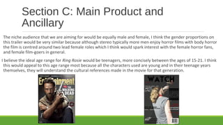 Section C: Main Product and
Ancillary
The niche audience that we are aiming for would be equally male and female, I think the gender proportions on
this trailer would be very similar because although stereo typically more men enjoy horror films with body horror
the film is centred around two lead female roles which I think would spark interest with the female horror fans,
and female film-goers in general.
I believe the ideal age range for Ring Rosie would be teenagers, more concisely between the ages of 15-21. I think
this would appeal to this age range most because all the characters used are young and in their teenage years
themselves, they will understand the cultural references made in the movie for that generation.
 