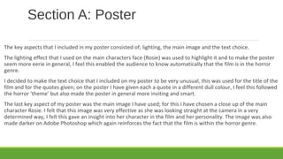 Section A: Poster
The key aspects that I included in my poster consisted of; lighting, the main image and the text choice.
The lighting effect that I used on the main characters face (Rosie) was used to highlight it and to make the poster
seem more eerie in general, I feel this enabled the audience to know automatically that the film is in the horror
genre.
I decided to make the text choice that I included on my poster to be very unusual, this was used for the title of the
film and for the quotes given; on the poster I have given each a quote in a different dull colour, I feel this followed
the horror ‘theme’ but also made the poster in general more inviting and smart.
The last key aspect of my poster was the main image I have used; for this I have chosen a close up of the main
character Rosie. I felt that this image was very effective as she was looking straight at the camera in a very
determined way, I felt this gave an insight into her character in the film and her personality. The image was also
made darker on Adobe Photoshop which again reinforces the fact that the film is within the horror genre.
 
