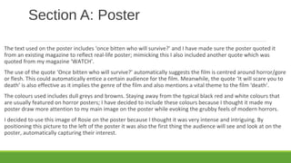 Section A: Poster
The text used on the poster includes ‘once bitten who will survive?’ and I have made sure the poster quoted it
from an existing magazine to reflect real-life poster; mimicking this I also included another quote which was
quoted from my magazine ‘WATCH’.
The use of the quote ‘Once bitten who will survive?’ automatically suggests the film is centred around horror/gore
or flesh. This could automatically entice a certain audience for the film. Meanwhile, the quote ‘It will scare you to
death’ is also effective as it implies the genre of the film and also mentions a vital theme to the film ‘death’.
The colours used includes dull greys and browns. Staying away from the typical black red and white colours that
are usually featured on horror posters; I have decided to include these colours because I thought it made my
poster draw more attention to my main image on the poster while evoking the grubby feels of modern horrors.
I decided to use this image of Rosie on the poster because I thought it was very intense and intriguing. By
positioning this picture to the left of the poster it was also the first thing the audience will see and look at on the
poster, automatically capturing their interest.
 