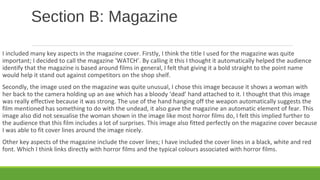 Section B: Magazine
I included many key aspects in the magazine cover. Firstly, I think the title I used for the magazine was quite
important; I decided to call the magazine ‘WATCH’. By calling it this I thought it automatically helped the audience
identify that the magazine is based around films in general, I felt that giving it a bold straight to the point name
would help it stand out against competitors on the shop shelf.
Secondly, the image used on the magazine was quite unusual, I chose this image because it shows a woman with
her back to the camera holding up an axe which has a bloody ‘dead’ hand attached to it. I thought that this image
was really effective because it was strong. The use of the hand hanging off the weapon automatically suggests the
film mentioned has something to do with the undead, it also gave the magazine an automatic element of fear. This
image also did not sexualise the woman shown in the image like most horror films do, I felt this implied further to
the audience that this film includes a lot of surprises. This image also fitted perfectly on the magazine cover because
I was able to fit cover lines around the image nicely.
Other key aspects of the magazine include the cover lines; I have included the cover lines in a black, white and red
font. Which I think links directly with horror films and the typical colours associated with horror films.
 