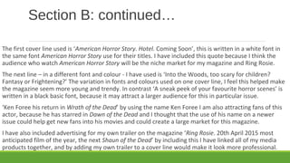 Section B: continued…
The first cover line used is ‘American Horror Story. Hotel. Coming Soon’, this is written in a white font in
the same font American Horror Story use for their titles. I have included this quote because I think the
audience who watch American Horror Story will be the niche market for my magazine and Ring Rosie.
The next line – in a different font and colour - I have used is ‘Into the Woods, too scary for children?
Fantasy or Frightening?’ The variation in fonts and colours used on one cover line, I feel this helped make
the magazine seem more young and trendy. In contrast ‘A sneak peek of your favourite horror scenes’ is
written in a black basic font, because it may attract a larger audience for this in particular issue.
‘Ken Foree his return in Wrath of the Dead’ by using the name Ken Foree I am also attracting fans of this
actor, because he has starred in Dawn of the Dead and I thought that the use of his name on a newer
issue could help get new fans into his movies and could create a large market for this magazine.
I have also included advertising for my own trailer on the magazine ‘Ring Rosie. 20th April 2015 most
anticipated film of the year, the next Shaun of the Dead’ by including this I have linked all of my media
products together, and by adding my own trailer to a cover line would make it look more professional.
 