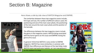 Section B: Magazine
Here shows a side by side view of WATCH Magazine and EMPIRE.
The similarities between these two magazine covers include,
font type and size, the number of different colours used, the
positioning and size of the main cover photo, the positioning
of the text around the main cover photo and the position of
the barcode.
The differences between the two magazine covers include
the genre in the magazine covers; WATCH being associated
with the horror genre on this issue and EMPIRE mixing the
genre of its issue.
In general I think that WATCH is very similar to EMPIRE
magazine. WATCH has more similarities in common with
EMPIRE than differences and likeness of the two helps make
WATCH more real and more realistic, as I can now picture it
on the shelves in a shop.
 