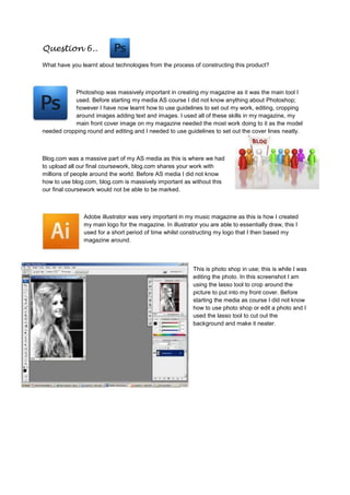 Question 6..
What have you learnt about technologies from the process of constructing this product?
Photoshop was massively important in creating my magazine as it was the main tool I
used. Before starting my media AS course I did not know anything about Photoshop;
however I have now learnt how to use guidelines to set out my work, editing, cropping
around images adding text and images. I used all of these skills in my magazine, my
main front cover image on my magazine needed the most work doing to it as the model
needed cropping round and editing and I needed to use guidelines to set out the cover lines neatly.
Blog.com was a massive part of my AS media as this is where we had
to upload all our final coursework, blog.com shares your work with
millions of people around the world. Before AS media I did not know
how to use blog.com, blog.com is massively important as without this
our final coursework would not be able to be marked.
Adobe illustrator was very important in my music magazine as this is how I created
my main logo for the magazine. In illustrator you are able to essentially draw, this I
used for a short period of time whilst constructing my logo that I then based my
magazine around.
This is photo shop in use; this is while I was
editing the photo. In this screenshot I am
using the lasso tool to crop around the
picture to put into my front cover. Before
starting the media as course I did not know
how to use photo shop or edit a photo and I
used the lasso tool to cut out the
background and make it neater.
 