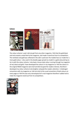 Colours
The colour scheme I used I did not get from any other magazine, I felt that the gold black
and red created a metal feel to the magazine, and made it stand out from its competitors.
The red black and gold was reflected in the edit I used over the models face as I made her a
more gold colour. I also used in the double page spread my model in a gold coloured top to
tie in with the colour scheme. I also kept a house style colour running through my magazine
of red, black and gold. I have developed the colours in my magazine as I felt the colours in
the original MOJO magazine were dull and did not grab the readers interest, therefore I
developed my colour scheme to be brighter and grab the readers attention. I challenged
convention with my magazine as I did not stick to the usual convention of dark colours on
every page as I felt this was very stereotypical of a rock magazine therefore I added red to
make the magazine stand out from its competitiors.
 