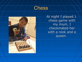 ChessChess
At night I played 1At night I played 1
chess game withchess game with
my mum. Imy mum. I
checkmated hercheckmated her
with a rook and awith a rook and a
queen.queen.
 