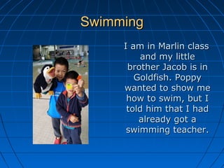 SwimmingSwimming
I am in Marlin classI am in Marlin class
and my littleand my little
brother Jacob is inbrother Jacob is in
Goldfish. PoppyGoldfish. Poppy
wanted to show mewanted to show me
how to swim, but Ihow to swim, but I
told him that I hadtold him that I had
already got aalready got a
swimming teacher.swimming teacher.
 