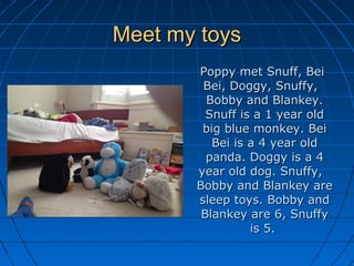 Meet my toysMeet my toys
Poppy met Snuff, BeiPoppy met Snuff, Bei
Bei, Doggy, Snuffy,Bei, Doggy, Snuffy,
Bobby and Blankey.Bobby and Blankey.
Snuff is a 1 year oldSnuff is a 1 year old
big blue monkey. Beibig blue monkey. Bei
Bei is a 4 year oldBei is a 4 year old
panda. Doggy is a 4panda. Doggy is a 4
year old dog. Snuffy,year old dog. Snuffy,
Bobby and Blankey areBobby and Blankey are
sleep toys. Bobby andsleep toys. Bobby and
Blankey are 6, SnuffyBlankey are 6, Snuffy
is 5.is 5.
 