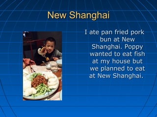 New ShanghaiNew Shanghai
I ate pan fried porkI ate pan fried pork
bun at Newbun at New
Shanghai. PoppyShanghai. Poppy
wanted to eat fishwanted to eat fish
at my house butat my house but
we planned to eatwe planned to eat
at New Shanghai.at New Shanghai.
 