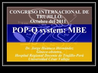 CONGRESO INTERNACIONAL DE
        TRUJILLO.
      Octubre del 2011

POP-Q system: MBE

       Dr. Jorge Huatuco Hernández
              Gineco-obstetra.
 Hospital Regional Docente de Trujillo-Perú
         Universidad César Vallejo
 