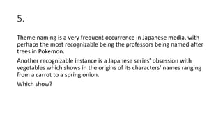 5.
Theme naming is a very frequent occurrence in Japanese media, with
perhaps the most recognizable being the professors being named after
trees in Pokemon.
Another recognizable instance is a Japanese series’ obsession with
vegetables which shows in the origins of its characters’ names ranging
from a carrot to a spring onion.
Which show?
 