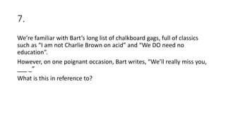 7.
We’re familiar with Bart’s long list of chalkboard gags, full of classics
such as “I am not Charlie Brown on acid” and “We DO need no
education”.
However, on one poignant occasion, Bart writes, “We’ll really miss you,
___ _”
What is this in reference to?
 