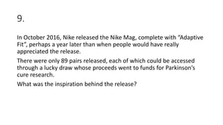 9.
In October 2016, Nike released the Nike Mag, complete with “Adaptive
Fit”, perhaps a year later than when people would have really
appreciated the release.
There were only 89 pairs released, each of which could be accessed
through a lucky draw whose proceeds went to funds for Parkinson’s
cure research.
What was the inspiration behind the release?
 