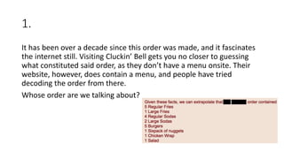 1.
It has been over a decade since this order was made, and it fascinates
the internet still. Visiting Cluckin’ Bell gets you no closer to guessing
what constituted said order, as they don’t have a menu onsite. Their
website, however, does contain a menu, and people have tried
decoding the order from there.
Whose order are we talking about?
 