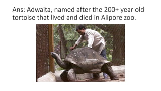 Ans: Adwaita, named after the 200+ year old
tortoise that lived and died in Alipore zoo.
 