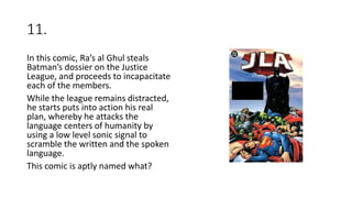 11.
In this comic, Ra’s al Ghul steals
Batman’s dossier on the Justice
League, and proceeds to incapacitate
each of the members.
While the league remains distracted,
he starts puts into action his real
plan, whereby he attacks the
language centers of humanity by
using a low level sonic signal to
scramble the written and the spoken
language.
This comic is aptly named what?
 