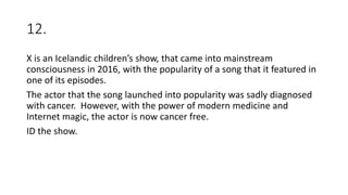 12.
X is an Icelandic children’s show, that came into mainstream
consciousness in 2016, with the popularity of a song that it featured in
one of its episodes.
The actor that the song launched into popularity was sadly diagnosed
with cancer. However, with the power of modern medicine and
Internet magic, the actor is now cancer free.
ID the show.
 