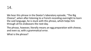 14.
We hear this phrase in the Dexter’s laboratory episode, “The Big
Cheese”, when after listening to a French recording overnight to learn
the said language, he is stuck with this phrase, which helps him
through all his endeavors the next day.
The phrase, however, literally means an egg preparation with cheese,
and even so, with a grammatical error.
What is the phrase?
 