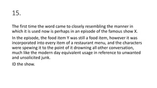 15.
The first time the word came to closely resembling the manner in
which it is used now is perhaps in an episode of the famous show X.
In the episode, the food item Y was still a food item, however it was
incorporated into every item of a restaurant menu, and the characters
were spewing it to the point of it drowning all other conversation,
much like the modern day equivalent usage in reference to unwanted
and unsolicited junk.
ID the show.
 