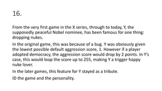 16.
From the very first game in the X series, through to today, Y, the
supposedly peaceful Nobel nominee, has been famous for one thing:
dropping nukes.
In the original game, this was because of a bug. Y was obviously given
the lowest possible default aggression score, 1. However if a player
adopted democracy, the aggression score would drop by 2 points. In Y’s
case, this would loop the score up to 255, making Y a trigger happy
nuke lover.
In the later games, this feature for Y stayed as a tribute.
ID the game and the personality.
 