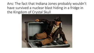 Ans: The fact that Indiana Jones probably wouldn’t
have survived a nuclear blast hiding in a fridge in
the Kingdom of Crystal Skull
 