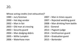 20.
Whose acting credits (not exhaustive)?
1989 – Jury foreman 2007 – Man in times square
2000 – Hot dog vendor 2007 – Rejected wedding guest
2002 – Man in fair 2008 – Man drinking from bottle
2003 – Old man at crossing 2011 - General
2003 – Security guard 2013 – Pageant judge
2004 – Man dodging debris 2014 – Smithsonian guard
2005 – Willie Lumpkin 2014 – Graduation guest
2006 – Waterhose man 2015 – Bartender
 